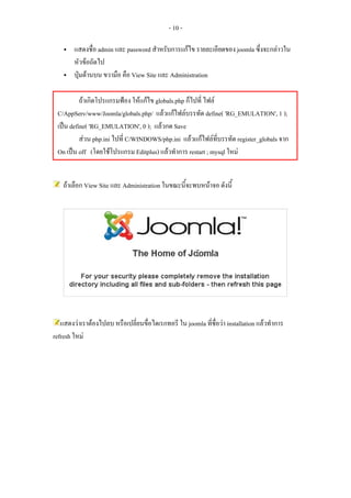 - 10 -

        แสดงชื่อ admin และ password สําหรับการแกไข รายละเอียดของ joomla ซึ่งจะกลาวใน
        หัวขอถัดไป
        ปุมดานบน ขวามือ คือ View Site และ Administration

          ถาเกิดโปรแกรมฟอง ใหแกไข globals.php ก็ไปที่ ไฟล
 C/AppServ/www/Joomla/globals.php/ แลวแกไฟลบรรทัด define( 'RG_EMULATION', 1 );
 เปน define( 'RG_EMULATION', 0 ); แลวกด Save
          สวน php.ini ไปที่ C/WINDOWS/php.ini แลวแกไฟลทบรรทัด register_globals จาก
                                                               ี่
 On เปน off (โดยใชโปรแกรม Editplus) แลวทําการ restart ; mysql ใหม


    ถาเลือก View Site และ Administration ในขณะนีจะพบหนาจอ ดังนี้
                                                 ้




   แสดงวาเราตองไปลบ หรือเปลี่ยนขื่อไดเรกทอรี ใน joomla ที่ชื่อวา installation แลวทําการ
refresh ใหม
 