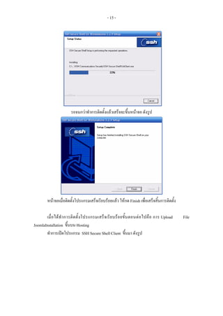 - 15 -




                         รอจนกวาทําการติดตั้งแลวเสร็จจะขึ้นหนาจอ ดังรูป




         หนาจอเมื่อติดตั้งโปรแกรมเสร็จเรียบรอยแลว ใหกด Finish เพื่อเสร็จสิ้นการติดตั้ง

       เมื่ อ ได ทํ า การติ ด ตั้ ง โปรแกรมเสร็ จ เรี ย บร อ ยขั้ น ตอนต อ ไปคื อ การ Upload   File
JoomlaInstallation ขึ้นบน Hosting
       ทําการเปดโปรแกรม SSH Secure Shell Client ขึ้นมา ดังรูป
 