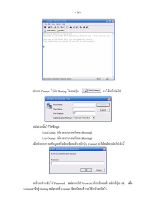- 16 -




       ทําการ Connect ไปยัง Hosting โดยกดปุม                       จะไดหนาถัดไป




       หลังจากนันใหใสขอมูล
                  ้
                Host Name: (ตองทราบจากเจาของ Hosting)
                User Name: (ตองทราบจากเจาของ Hosting)
       เมื่อทําการกรอกขอมูลเสร็จเรียบรอยแลว คลิกปุม Connect จะไดหนาจอถัดไป ดังนี้




       หนาจอสําหรับใส Password หลังจากใส Password เรียบรอยแลว คลิกที่ปุม OK เพื่อ
Connect เขาสู Hosting หลังจากที่ Connect เรียบรอยแลว จะไดหนาจอถัดไป
 