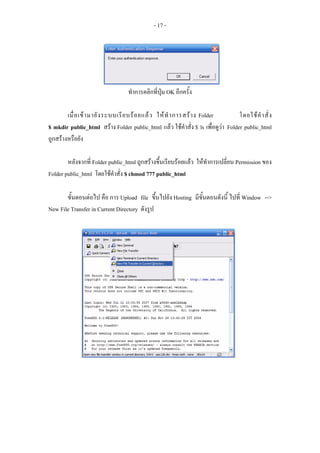 - 17 -




                                   ทําการคลิกที่ปุม OK อีกครั้ง

        เมื่ อ เข า มายั ง ระบบเรี ย บร อ ยแล ว ให ทํ า การสร า ง Folder     โดยใช คํ า สั่ ง
$ mkdir public_html สราง Folder public_html แลว ใชคําสั่ง $ ls เพื่อดูวา Folder public_html
ถูกสรางหรือยัง

        หลังจากที่ Folder public_html ถูกสรางขึ้นเรียบรอยแลว ใหทําการเปลี่ยน Permission ของ
Folder public_html โดยใชคําสั่ง $ chmod 777 public_html

       ขั้นตอนตอไป คือ การ Upload file ขึ้นไปยัง Hosting มีขั้นตอนดังนี้ ไปที่ Window -->
New File Transfer in Current Directory ดังรูป
 