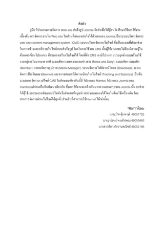คํานํา
          คูมือ โปรแกรมการจัดการ Web site สําเร็จรูป Joomla จัดทําเพื่อใหผูสนใจ ศึกษาวิธีการใชงาน
เบื้องตน การจัดการงานใน Web site ในสวนที่ตนเองสนใจไดดวยตนเอง Joomla เปนระบบบริหารจัดการ
web site (content management system : CMS) ระบบบริหารจัดการเว็บไซต ซึ่งเปนระบบทีนํามาชวย   ่
ในการสรางและบริหารเว็บไซตแบบสําเร็จรูป โดยในการใชงาน CMS นั้นผูใชงานแทบไมตองมีความรูใน
ดานการเขียนโปรแกรม ก็สามารถสรางเว็บไซตได โดยที่ตัว CMS เองมีโปรแกรมประยุกต แบบพรอมใช
งานอยูภายในมากมาย อาทิ ระบบจัดการบทความและขาวสาร (News and Story), ระบบจัดการสมาชิก
(Member), ระบบจัดการรูปภาพ (Media Manager), ระบบจัดการไฟลดาวนโหลด (Download), ระบบ
จัดการปายโฆษณา(Banner) และตรวจสอบสถิติความนิยมในเว็บไซต (Tracking and Statistics) เปนตน
ระบบการจัดการเวปไซต CMS ในลักษณะเดียวกันนี้มี โปรแกรม Mambo โปรแกรม Joomla และ
mambo แตกอนเปนทีมพัฒนาเดียวกัน ซึ่งการใชงานจะคลายกันมากความสามารถของ Joomla นั้น จะชวย
                 
ใหผูใชงานสามารถพัฒนาเวปไซตหรืออัพเดทขอมูลขาวสารของตนเองไดโดยไมตองใชเครื่องเดิม โดย
สามารถจัดการผานเว็ปไซตไดทุกที่ (สําหรับที่สามารถใชInternet ไดเทานั้น)

                                                                                       จัดทําโดย
                                                                         นาบวริศ คุมพงษ 48051752
                                                                  นายรุงโรจน พงษโสพณ 48051660
                                                                       
                                                                นางสาวสิตา กังวานพณิชย 48052186
 
 