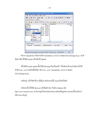 - 18 -




        ทําการ Upload File โดยการคลิก JoomlaSiam_1[1].0.12-Stable-Full_Package.tar.gz เมาส
ปุมขวามือ ที่ไฟล Joomla แลวคลิกที่ Upload

           เมื่อไฟล Joomla upload ขึ้นไปยัง Hosting เรียบรอยแลว ใหกลับมาที่ ssh ตัวเดิม แลวใช
คําสั่ง $ tar –xzvf ตามดวยชือไฟล เชน $ tar –xzvf JoomlaSiam_1[1].0.12-Stable-
                              ่
Full_Package.tar.gz

        รอสักครู แลวใชคําสั่ง ls เพื่อดูวา ดปรแกรมได Unzip เรียบรอยยัง

        หลังจากนันใหเปด Browser แลวพิมพ URL ในชอง Address เชน
                  ้
http://www.esanenvi.com จะปรากฏหนาจอแสดงการตรวจสอบขอมูลของ Joomla ขึ้นมาทําการ
เลือก Next ดังรูป
 