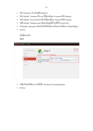 - 21 -

ใสคา Hostname ("สวนใหญใช localhost")
ใสคา MySQL? Username (ชื่อ user ที่ใชฐานขอมูล / Username ที่เขา Hosting )
ใสคา MySQL? Password (พาสเวริ์ด ที่ใชฐานขอมูล / Password ที่เขา Hosting )
ใสชื่อ MySQL? Database name (ชื่อฐานขอมูลที่ใช ในทีนี้ใช "joomla_db")
                                                       ่
ใส MySQL? table prefix (ใสหรือไมใสกได เปนการตั้งคานําหนาชื่อตารางในฐานขอมูล)
                                        ็
กด Next

เขาสูขั้นตอนที่ 2
step-2




ใสชื่อเว็บไซต ที่ตองการ ในที่นี้เปน The Home of JoomlaInstallation
กด Next
 