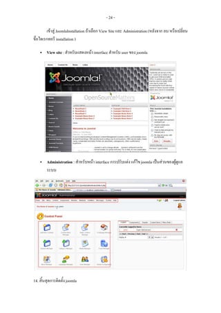 - 24 -

         เขาสู JoomlaInstallation ถาเลือก View Site และ Administration (หลังจาก ลบ หรือเปลี่ยน
ขื่อไดเรกทอรี installation )

        View site : สําหรับแสดงหนา interface สําหรับ user ของ joomla




        Administration : สําหรับหนา interface การปรับแตง แกไข joomla เปนสวนของผูดูแล
                                                                                     
        ระบบ




14. สิ้นสุดการติดตั้ง joomla
 