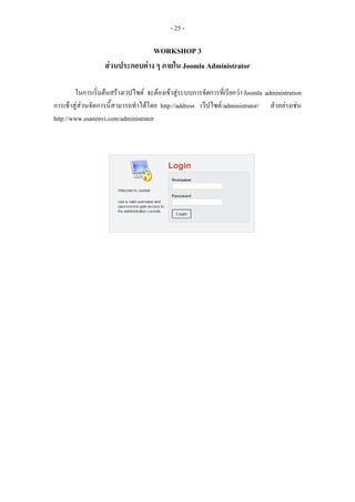 - 25 -

                                 WORKSHOP 3
                   สวนประกอบตาง ๆ ภายใน Joomla Administrator

        ในการเริ่มตนสรางเวปไซต จะตองเขาสูระบบการจัดการที่เรียกวา Joomla administration
การเขาสูสวนจัดการนี้สามารถทําไดโดย http://address เว็ปไซต/administrator/ ตัวอยางเชน
http://www.esanenvi.com/administrator
 