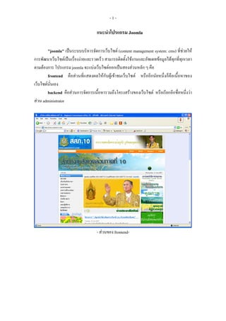 -1-

                                    แนะนําโปรแกรม Joomla

        "joomla" เปนระบบบริหารจัดการเว็บไซต (content management system: cms) ที่ชวยให
การพัฒนาเว็บไซตเปนเรื่องงายและรวดเร็ว สามารถติดตั้งใชงานและอัพเดทขอมูลไดทุกที่ทุกเวลา
ตามตองการ โปรแกรม joomla จะแบงเว็บไซตออกเปนสองสวนหลัก ๆ คือ
        frontend คือสวนที่แสดงผลใหกับผูเขาชมเว็บไซต หรืออีกนัยหนึ่งก็คือเนื้อหาของ
เว็บไซตนั่นเอง
        backend คือสวนการจัดการเนื้อหารวมถึงโครงสรางของเว็บไซต หรือเรียกอีกชื่อหนึ่งวา
สวน administrator




                                    - สวนของ frontend-
 