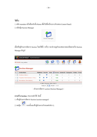 - 30 -



วิธีที่ 2
1. คลิก menubar แลวเลือกคําสั่ง Home เพื่อไปที่หนาแรก (สวนของ Control Panel)
2. คลิกปุม Section Manager




เมื่อเขาสูสวนการจัดการ Section โดยวิธีที่ 1 หรือ 2 จะปรากฏสวนแสดงรายละเอียดภายใน Section
Manager ดังรูป




                          - สวนการจัดการ section (Section Manager) -

การสราง Section สามารถทําได ดังนี้
1. เขาสูสวนการจัดการ Section (section manager)

2. กดปุม        จากนั้นจะเขาสูสวนการกําหนดคาตาง ๆ
 