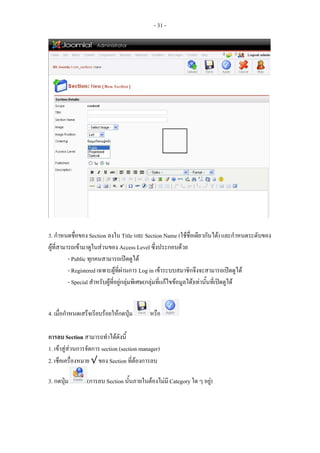 - 31 -




3. กําหนดชื่อของ Section ลงใน Title และ Section Name (ใชชื่อเดียวกันได) และกําหนดระดับของ
ผูที่สามารถเขามาดูในสวนของ Access Level ซึ่งประกอบดวย
          - Public ทุกคนสามารถเปดดูได
          - Registered เฉพาะผูที่ผานการ Log in เขาระบบสมาชิกจึงจะสามารถเปดดูได
          - Special สําหรับผูที่อยูกลุมพิเศษ(กลุมที่แกไขขอมูลได)เทานั้นที่เปดดูได


4. เมื่อกําหนดเสร็จเรียบรอยใหกดปุม       หรือ

การลบ Section สามารถทําไดดังนี้
1. เขาสูสวนการจัดการ section (section manager)
2. เช็คเครื่องหมาย √ ของ Section ที่ตองการลบ

3. กดปุม        (การลบ Section นั้นภายในตองไมมี Category ใด ๆ อยู)
 