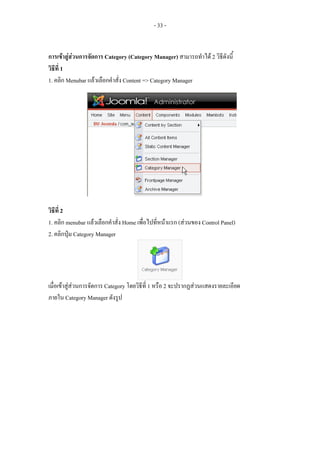 - 33 -


การเขาสูสวนการจัดการ Category (Category Manager) สามารถทําได 2 วิธีดังนี้
วิธีที่ 1
1. คลิก Menubar แลวเลือกคําสั่ง Content => Category Manager




วิธีที่ 2
1. คลิก menubar แลวเลือกคําสั่ง Home เพื่อไปที่หนาแรก (สวนของ Control Panel)
2. คลิกปุม Category Manager




เมื่อเขาสูสวนการจัดการ Category โดยวิธีที่ 1 หรือ 2 จะปรากฏสวนแสดงรายละเอียด
ภายใน Category Manager ดังรูป
 