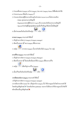 - 35 -

3. กําหนดชื่อของ Category ลงใน Category Title และ Category Name (ใชชื่อเดียวกันได)
4. กําหนด Section ที่จัดเก็บ Category นี้
5. กําหนดระดับของผูที่สามารถเขามาดูในสวนของ Access Level ซึ่งประกอบดวย
        - Public ทุกคนสามารถเปดดูได
        - Registered เฉพาะผูที่ผานการ Log in เขาระบบสมาชิกจึงจะสามารถเปดดูได
        - Special สําหรับผูที่อยูกลุมพิเศษ(กลุมที่แกไขขอมูลได)เทานั้นที่เปดดูได

4. เมื่อกําหนดเสร็จเรียบรอยใหกดปุม             หรือ

การลบ Category สามารถทําไดดังนี้
1. เขาสูสวนการจัดการ Category (Category manager)
2. เช็คเครื่องหมาย √ ของ Category ที่ตองการลบ

3. กดปุม         (การลบ Category นั้นภายในตองไมมี Category ใด ๆ อยู)

การแกไข Category สามารถทําไดดังนี้
1. เขาสูสวนการจัดการ Category (Category Manager)
2. เช็คเครื่องหมาย √ ที่กลองสี่เหลี่ยมหนาชื่อ Category ที่ตองการแกไข

3. กดปุม         เพื่อเขาสูการแกไข Category

4. เมื่อแกไขเสร็จเรียบรอยใหกดปุม         หรือ

การเปดและซอน Category สามารถทําไดดังนี้
1.เขาสูสวนการจัดการ Category (Category manager)
2.หากตองการเปด Content ใด ๆ ที่อยูภายใน Category นัน ใหปรากฏบนเว็บไซต สามารถทําได
                                                      ้
โดยคลิกรูปสัญลักษณ ในคอลัมนของ published และหากไมตองการใหปรากฏบนเว็บไซตให
คลิกเปลี่ยนเปนรูปสัญลักษณ
 