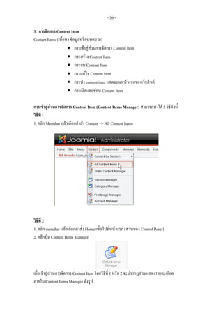 - 36 -

3. การจัดการ Content Item
Content Items (เนื้อหา ขอมูลหรือบทความ)
                     • การเขาสูสวนการจัดการ Content Item
                     • การสราง Content Item
                     • การลบ Content Item
                     • การแกไข Content Item
                     • การนํา content item แสดงบนหนาแรกของเว็บไซต
                     • การเปดและซอน Content Item

การเขาสูสวนการจัดการ Content Item (Content Items Manager) สามารถทําได 2 วิธีดังนี้
วิธีที่ 1
1. คลิก Menubar แลวเลือกคําสั่ง Content => All Content Items




วิธีที่ 2
1. คลิก menubar แลวเลือกคําสั่ง Home เพื่อไปที่หนาแรก (สวนของ Control Panel)
2. คลิกปุม Content Items Manager




เมื่อเขาสูสวนการจัดการ Content Item โดยวิธีที่ 1 หรือ 2 จะปรากฏสวนแสดงรายละเอียด
ภายใน Content Items Manager ดังรูป
 