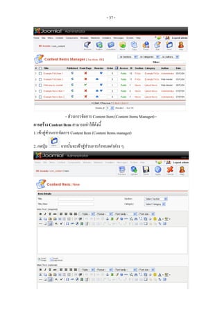 - 37 -




                     - สวนการจัดการ Content Item (Content Items Manager) -
การสราง Content Item สามารถทําไดดังนี้
1. เขาสูสวนการจัดการ Content Item (Content Items manager)

2. กดปุม        จากนั้นจะเขาสูสวนการกําหนดคาตาง ๆ




3. กําหนดชื่อของ Content Item ลงใน Title และ Title Alias (ใชชื่อเดียวกันได)
4. กําหนด section และ Category ที่จัดเก็บ Content Item นี้
 