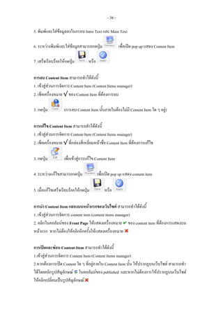 - 38 -

5. พิมพและใสขอมูลลงในกรอบ Intro Text และ Main Text

6. ระหวางพิมพและใสขอมูลสามารถกดปุม                  เพื่อเปด pop up แสดง Content Item

7. เสร็จเรียบรอยใหกดปุม         หรือ

การลบ Content Item สามารถทําไดดังนี้
1. เขาสูสวนการจัดการ Content Item (Content Items manager)
2. เช็คเครื่องหมาย √ ของ Content Item ที่ตองการลบ

3. กดปุม          (การลบ Content Item นั้นภายในตองไมมี Content Item ใด ๆ อยู)

การแกไข Content Item สามารถทําไดดังนี้
1. เขาสูสวนการจัดการ Content Item (Content Items manager)
2. เช็คเครื่องหมาย √ ที่กลองสี่เหลี่ยมหนาชื่อ Content Item ที่ตองการแกไข

3. กดปุม          เพื่อเขาสูการแกไข Content Item

4. ระหวางแกไขสามารถกดปุม               เพื่อเปด pop up แสดง content item

5. เมื่อแกไขเสร็จเรียบรอยใหกดปุม          หรือ

การนํา Content Item แสดงบนหนาแรกของเว็บไซต สามารถทําไดดังนี้
1. เขาสูสวนการจัดการ content item (content items manager)
2. คลิกในคอลัมนของ Front Page ใหแสดงเครื่องหมาย ของ content item ที่ตองการแสดงบน
หนาแรก หากไมตองใหคลิกอีกครั้งใหแสดงเครื่องหมาย

การเปดและซอน Content Item สามารถทําไดดังนี้
1.เขาสูสวนการจัดการ Content Item (Content Items manager)
2.หากตองการเปด Content ใด ๆ ที่อยูภายใน Content Item นั้น ใหปรากฏบนเว็บไซต สามารถทํา
ไดโดยคลิกรูปสัญลักษณ ในคอลัมนของ published และหากไมตองการใหปรากฏบนเว็บไซต
ใหคลิกเปลี่ยนเปนรูปสัญลักษณ
 