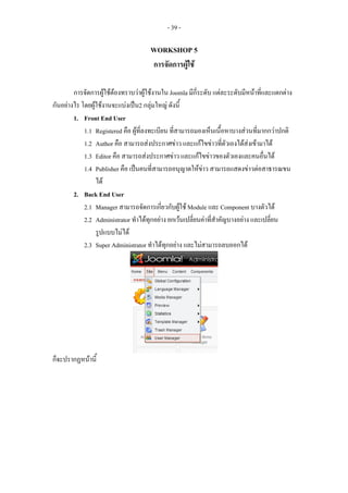 - 39 -

                                      WORKSHOP 5
                                      การจัดการผูใช

        การจัดการผูใชตองทราบวาผูใชงานใน Joomla มีกี่ระดับ แตละระดับมีหนาที่และแตกตาง
กันอยางไร โดยผูใชงานจะแบงเปน2 กลุมใหญ ดังนี้
        1. Front End User
            1.1 Registered คือ ผูที่ลงทะเบียน ที่สามารถมองเห็นเนื้อหาบางสวนที่มากกวาปกติ
            1.2 Author คือ สามารถสงประกาศขาว และแกไขขาวที่ตัวเองไดสงเขามาได
            1.3 Editor คือ สามารถสงประกาศขาว และแกไขขาวของตัวเองและคนอื่นได
            1.4 Publisher คือ เปนคนที่สามารถอนุญาตใหขาว สามารถแสดงขาวตอสาธารณขน
                 ได
        2. Back End User
            2.1 Manager สามารถจัดการเกียวกับผูใช Module และ Component บางตัวได
                                            ่
            2.2 Administrator ทําไดทุกอยาง ยกเวนเปลียนคาที่สําคัญบางอยาง และเปลียน
                                                        ่                             ่
                 รูปแบบไมได
            2.3 Super Administrator ทําไดทกอยาง และไมสามารถลบออกได
                                              ุ




ก็จะปรากฏหนานี้
 