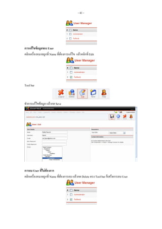 - 41 -




การแกไขขอมูลของ User
คลิกเครื่องหมายถูกที่ Name ที่ตองการแกไข แลวคลิกที่ Edit




Tool bar



ทําการแกไขขอมูล แลวกด Seve




การลบ User ที่ไมตองการ
คลิกเครื่องหมายถูกที่ Name ที่ตองการลบ แลวกด Delete ตรง Tool bar ก็เสร็จการลบ User
 