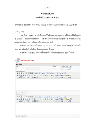 - 42 -

                                   WORKSHOP 6
                             การติดตั้ง WYSIWYG Editor

ในบทเรียนนี้ จะนําเสนอ WYSIWYG Editor 2 อยาง คือ TinyMCE และ HTML Area3 XTD

1. TinyMCE
       การใชงาน TinyMCE สําหรับใสและแกไขขอมูล Content Item การใสและแกไขขอมูลลง
ใน Content จะมีลักษณะคลาย ๆ กับโปรแกรมออกแบบเว็บไซตทั่วไป เชน Macromedia
Dreaweaver โดยจะมีกรอบที่สามารถใสขอมูลสองสวนคือ
       สวนแรก Intro Text เปนสวนที่ Content Item จําเปนตองมี อาจจะใสขอมูลทั้งหมดหรือ
ขอความบางสวนที่เกริ่นถึงเนื้อหาใน Content Item ทั้งหมด
       สวนที่สอง Main Text เปนสวนที่แสดงเนื้อหาที่เหลือตอจาก Intro Text ทั้งหมด
 