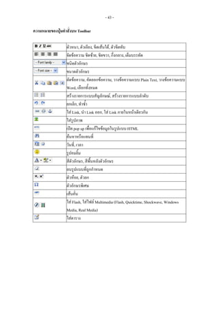 - 43 -

ความหมายของปุมคําสั่งบน Toolbar

                  ตัวหนา, ตัวเอียง, ขีดเสนใต, ตัวขีดทับ
                  จัดขอความ ชิดซาย, ชิดขวา, กึ่งกลาง, เต็มบรรทัด
                  ชนิดตัวอักษร
                  ขนาดตัวอักษร
                  ตัดขอความ, คัดลอกขอความ, วางขอความแบบ Plain Text, วางขอความแบบ
                  Word, เลือกทั้งหมด
                  สรางรายการแบบสัญลักษณ, สรางรายการแบบลําดับ
                  ยกเลิก, ทําซ้ํา
                  ใส Link, นํา Link ออก, ใส Link ภายในหนาเดียวกัน
                  ใสรูปภาพ
                  เปด pop up เพือแกไขขอมูลในรูปแบบ HTML
                                  ่
                  คนหาหรือแทนที่
                  วันที,่ เวลา
                  รูปอมยิ้ม
                  สีตัวอักษร, สีพื้นหลังตัวอักษร
                  ลบรูปแบบที่ถูกกําหนด
                  ตัวหอย, ตัวยก
                  ตัวอักษรพิเศษ
                  เสนคั่น
                  ใส Flash, ใสไฟล Multimedia (Flash, Quicktime, Shockwave, Windows
                  Media, Real Media)
                  ใสตาราง
 