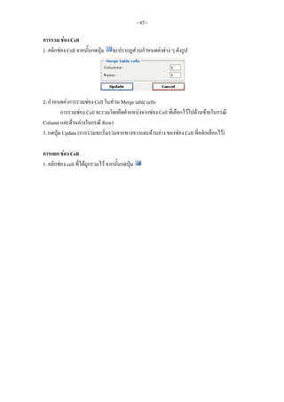 - 45 -

การรวม ชอง Cell
1. คลิกชอง Cell จากนันกดปุม
                      ้            จะปรากฏสวนกําหนดคาตาง ๆ ดังรูป




2. กําหนดคาการรวมชอง Cell ในสวน Merge table cells
         การรวมชอง Cell จะรวมโดยยึดตําแหนงจากชอง Cell ที่เลือกไวไปดานซายในกรณี
Column และดานลางในกรณี Row)
3. กดปุม Update (การรวมจะเริ่มรวมจากทางขวาและดานลาง ของชอง Cell ที่คลิกเลือกไว)

การแยก ชอง Cell
1. คลิกชอง cell ที่ไดถูกรวมไว จากนั้นกดปุม
 