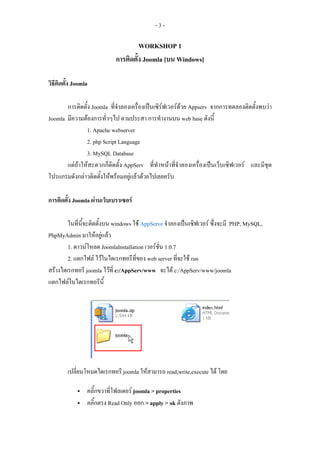 -3-

                                     WORKSHOP 1
                            การติดตั้ง Joomla [บน Windows]

วิธีติดตัง Joomla
         ้

       การติดตั้ง Joomla ที่จําลองเครื่องเปนเซิรฟเวอรดวย Appserv จากการทดลองติดตั้งพบวา
Joomla มีความตองการทั่วๆไป ตามประสา การทํางานบน web base ดังนี้
               1. Apache webserver
               2. php Script Language
               3. MySQL Database
       แตถาใหสะดวกก็ติดตั้ง AppServ ที่ทําหนาที่จําลองเครื่องเปนเว็บเซิฟเวอร และมีชุด
โปรแกรมดังกลาวติดตั้งใหพรอมอยูแลวดวยไปเลยครับ

การติดตั้ง Joomla ผานเว็บเบราเซอร

        ในที่นี้จะติดตั้งบน windows ใช AppServe จําลองเปนเซิฟเวอร ซึ่งจะมี PHP, MySQL,
PhpMyAdmin มาใหอยูแลว
        1. ดาวนโหลด JoomlaInstallation เวอรชั่น 1.0.7
        2. แตกไฟล ไวในไดเรกทอรีที่ของ web server ที่จะใช run
สรางไดเรกทอรี joomla ไวที่ c:/AppServ/www จะได c:/AppServ/www/joomla
แตกไฟลในไดเรกทอรีนี้




        เปลี่ยนโหมดไดเรกทอรี joomla ใหสามารถ read,write,execute ได โดย

                คลิ้กขวาที่โฟลเดอร joomla > properties
                คลิ้กตรง Read Only ออก > apply > ok ดังภาพ
 
