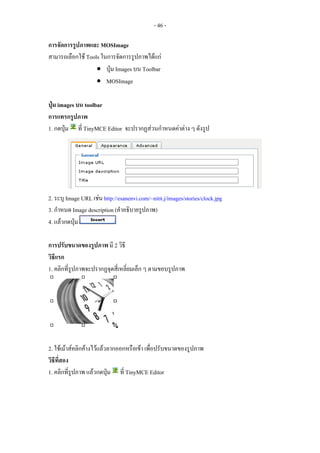 - 46 -

การจัดการรูปภาพและ MOSImage
สามารถเลือกใช Tools ในการจัดการรูปภาพไดแก
                   • ปุม Images บน Toolbar
                   • MOSImage

ปุม images บน toolbar
การแทรกรูปภาพ
1. กดปุม ที่ TinyMCE Editor จะปรากฏสวนกําหนดคาตาง ๆ ดังรูป




2. ระบุ Image URL เชน http://esanenvi.com/~nitit.j/images/stories/clock.jpg
3. กําหนด Image description (คําอธิบายรูปภาพ)
4. แลวกดปุม

การปรับขนาดของรูปภาพ มี 2 วิธี
วิธีแรก
1. คลิกที่รูปภาพจะปรากฏจุดสี่เหลี่ยมเล็ก ๆ ตามขอบรูปภาพ




2. ใชเมาสคลิกคางไวแลวลากออกหรือเขา เพื่อปรับขนาดของรูปภาพ
วิธีที่สอง
1. คลิกที่รูปภาพ แลวกดปุม ที่ TinyMCE Editor
 