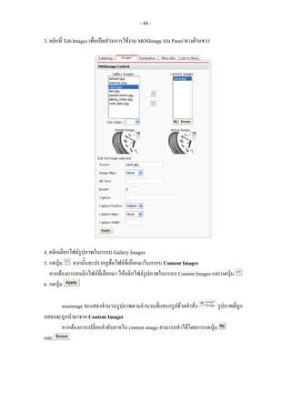 - 48 -

3. คลิกที่ Tab Images เพื่อเปดสวนการใชงาน MOSImage บน Panel ทางดานขวา




4. คลิกเลือกไฟลรูปภาพในกรอบ Gallery Images
5. กดปุม จากนั้นจะปรากฏชื่อไฟลที่เลือกมาในกรอบ Content Images
   หากตองการยกเลิกไฟลที่เลือกมา ใหคลิกไฟลรูปภาพในกรอบ Content Images และกดปุม
6. กดปุม

      mosimage จะแสดงจํานวนรูปภาพตามจํานวนที่แทรกรูปดวยคําสั่ง           รูปภาพที่ถูก
แสดงจะถูกนํามาจาก Content Images
      หากตองการเปลี่ยนลําดับภายใน content image สามารถทําไดโดยการกดปุม
และ
 