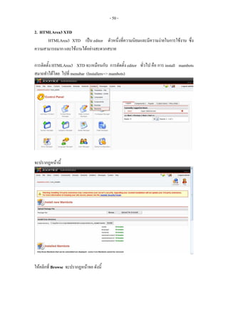 - 50 -

2. HTMLArea3 XTD
      HTMLArea3 XTD เปน editor ตัวหนึ่งที่ความนิยมและมีความงายในการใชงาน ซึ่ง
ความสามารถมาก และใชงานไดอยางสะดวกสบาย

การติดตั้ง HTMLArea3 XTD จะเหมือนกับ การตัดตั้ง editor ทั่วไป คือ การ install mambots
สมาถทําไดโดย ไปที่ menubar (Installers--> mambots)




จะปรากฏหนานี้




ใหคลิกที่ Browse จะปรากฏหนาจอ ดังนี้
 
