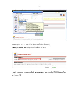 - 51 -




เมื่อทําการคลิก Browse จะขึ้นหนาตางใหเราไปที่ Folder ที่เก็บ File
HTMLArea3XTDv11RC1.zip แลวใหคลิกที่ file กด Open




Click ที่ Upload File & Install เพื่อติดตั้ง HTMLArea3XTD หากการติดตั้งไมมีขอผิดพลาดใดๆ
จะปรากฏหนานี้
 