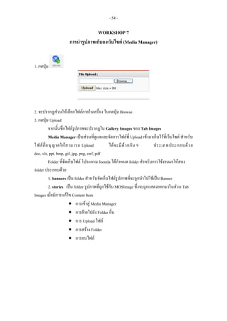 - 54 -

                                   WORKSHOP 7
                     การนํารูปภาพเก็บลงเว็บไซต (Media Manager)


1. กดปุม




2. จะปรากฏสวนใหเลือกไฟลภายในเครื่อง ในกดปุม Browse
3. กดปุม Upload
          จากนั้นชื่อไฟลรูปภาพจะปรากฏใน Gallery Images ของ Tab Images
          Media Manager เปนสวนที่ดูแลและจัดการไฟลที่ Upload เขามาเก็บไวที่เว็บไซต สําหรับ
ไฟล ที่ อ นุ ญ าตให ส ามารถ Upload            ได จ ะมี ด ว ยกั น 9    ประเภทประกอบด ว ย
doc, xls, ppt, bmp, gif, jpg, png, swf, pdf
          Folder ที่จัดเก็บไฟล โปรแกรม Joomla ไดกําหนด folder สําหรับการใชงานมาใหสอง
folder ประกอบดวย
          1. banners เปน folder สําหรับจัดเก็บไฟลรูปภาพที่จะถูกนําไปใชเปน Banner
          2. stories เปน folder รูปภาพที่ถูกใชกับ MOSImage ซึ่งจะถูกแสดงออกมาในสวน Tab
Images เมื่อมีการแกไข Content Item
                        • การเขาสู Media Manager
                        • การยายไปยัง Folder อื่น
                        • การ Upload ไฟล
                        • การสราง Folder
                        • การลบไฟล
 