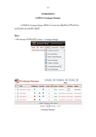 - 57 -

                                    WORKSHOP 8
                             การจัดการ Frontpage Manager

       การเขาสูสวน Frontpage Manager เพื่อจัดการ Content Item ที่ถูกเลือกมาไวในหนาแรก
ของเว็บไซต สามารถทําได 2 วิธีดังนี้

วิธีแรก
1. คลิก Menubar แลวเลือกคําสั่ง Content => Frontpage Manager




                                   - Frontpage Manager –
 