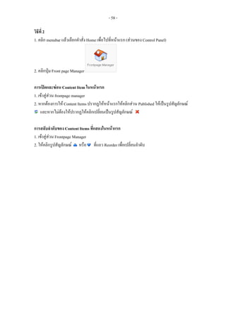 - 58 -

วิธีที่ 2
1. คลิก menubar แลวเลือกคําสั่ง Home เพื่อไปที่หนาแรก (สวนของ Control Panel)




2. คลิกปุม Front page Manager

การเปดและซอน Content Item ในหนาแรก
1. เขาสูสวน frontpage manager
2. หากตองการให Content Items ปรากฏใหหนาแรกใหคลิกสวน Published ใหเปนรูปสัญลักษณ
    และหากไมตองใหปรากฏใหคลิกเปลี่ยนเปนรูปสัญลักษณ
                   

การสลับลําดับของ Content Items ที่แสดงในหนาแรก
1. เขาสูสวน Frontpage Manager
2. ใหคลิกรูปสัญลักษณ หรือ ที่แถว Reorder เพื่อเปลี่ยนลําดับ
 