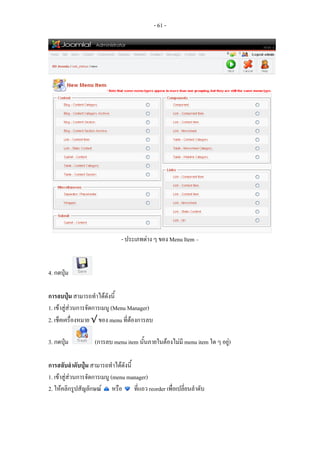 - 61 -




                             - ประเภทตาง ๆ ของ Menu Item –


4. กดปุม

การลบปุม สามารถทําไดดังนี้
1. เขาสูสวนการจัดการเมนู (Menu Manager)
2. เช็คเครื่องหมาย √ ของ menu ที่ตองการลบ

3. กดปุม         (การลบ menu item นั้นภายในตองไมมี menu item ใด ๆ อยู)

การสลับลําดับปุม สามารถทําไดดังนี้
1. เขาสูสวนการจัดการเมนู (menu manager)
2. ใหคลิกรูปสัญลักษณ หรือ ที่แถว reorder เพื่อเปลี่ยนลําดับ
 