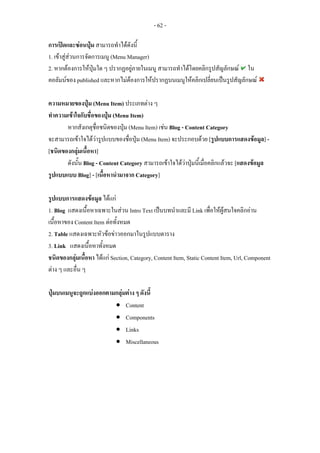 - 62 -

การเปดและซอนปุม สามารถทําไดดังนี้
1. เขาสูสวนการจัดการเมนู (Menu Manager)
2. หากตองการใหปุมใด ๆ ปรากฏอยูภายในเมนู สามารถทําไดโดยคลิกรูปสัญลักษณ ใน
คอลัมนของ published และหากไมตองการใหปรากฏบนเมนูใหคลิกเปลี่ยนเปนรูปสัญลักษณ

ความหมายของปุม (Menu Item) ประเภทตาง ๆ
ทําความเขาใจกับชื่อของปุม (Menu Item)
       หากสังเกตุชื่อชนิดของปุม (Menu Item) เชน Blog - Content Category
จะสามารถเขาใจไดวารูปแบบของชื่อปุม (Menu Item) จะประกอบดวย [รูปแบบการแสดงขอมูล] -
[ชนิดของกลุมเนื้อหา]
       ดังนั้น Blog - Content Category สามารถเขาใจไดวาปุมนี้เมื่อคลิกแลวจะ [แสดงขอมูล
รูปแบบแบบ Blog] - [เนื้อหานํามาจาก Category]

รูปแบบการแสดงขอมูล ไดแก
1. Blog แสดงเนื้อหาเฉพาะในสวน Intro Text เปนบทนําและมี Link เพือใหผูสนใจคลิกอาน
                                                                      ่
เนื้อหาของ Content Item ตอทั้งหมด
2. Table แสดงเฉพาะหัวขอขาวออกมาในรูปแบบตาราง
3. Link แสดงเนื้อหาทั้งหมด
ชนิดของกลุมเนื้อหา ไดแก Section, Category, Content Item, Static Content Item, Url, Component
ตาง ๆ และอื่น ๆ

ปุมบนเมนูจะถูกแบงออกตามกลุมตาง ๆ ดังนี้
                         • Content
                         • Components
                         • Links
                         • Miscellaneous
 