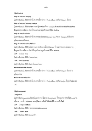 - 63 -

กลุม Content
Blog - Content Category
ปุมสําหรับ Link ไปยังหนาที่แสดงรายชื่อรวมของ Content Item ภายใน Category ที่เลือก
Blog - Content Category Archive
ปุมสําหรับ Link ไปยังระดับหมวดหมูยอยของเนื้อหา Category ซึ่งจะทําการแสดงลักษณะของ
ขอมูลเหมือนหนาแรก โดยที่ขอมูลดังกลาวถูกกําหนดใหเปน Archive
Blog - Content Section
ปุมสําหรับ Link ไปยังหนาที่แสดงรายละเอียดของ Content Item ภายใน Category ที่เลือกใน
รูปแบบรายละเอียดยอย
Blog - Content Section Archive
ปุมสําหรับ Link ไปยังระดับหมวดหมูหลักของเนื้อหา Section ซึ่งจะทําการแสดงลักษณะของ
ขอมูลเหมือนหนาแรก โดยที่ขอมูลดังกลาวถูกกําหนดใหเปน Archive
Link - Content Item
ปุมสําหรับ Link ไปยัง Content Item
Link - Static Content
ปุมสําหรับ Link ไปยัง Static Content Item
Table - Content Category
ปุมสําหรับ Link ไปยังหนาที่แสดงรายชื่อรวมของ Content Item ภายใน Category ที่เลือกใน
รูปแบบ List
Table - Content Section
ปุมสําหรับ Link ไปยังหนาที่แสดงรายชื่อรวมของ Content Item ภายใน Section ที่เลือกในรูปแบบ
List

กลุม Components
Component
ปุมสําหรับ Components ที่ติดตั้งบนเว็บไซต ซึ่งรวม Components ที่ติดมากับการติดตั้ง Joomla ใน
ครั้งแรก รวมทั้ง Component ของผูพัฒนารายอื่นที่ไดตดตั้งใชงานบนเว็บไซต
                                                     ิ
Link - Component Item
ปุมสําหรับ Link ไปยังรายการยอยของ Component
Link - Contact Item
ปุมสําหรับ Link ไปยัง Contact Us
 
