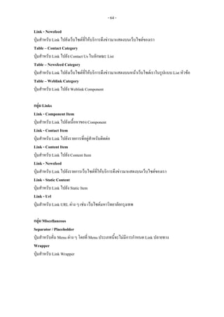 - 64 -

Link - Newsfeed
ปุมสําหรับ Link ไปยังเว็บไซตที่ใหบริการดึงขาวมาแสดงบนเว็บไซตของเรา
Table – Contact Category
ปุมสําหรับ Link ไปยัง Contact Us ในลักษณะ List
Table – Newsfeed Category
ปุมสําหรับ Link ไปยังเว็บไซตที่ใหบริการดึงขาวมาแสดงบนหนาเว็บไซตเราในรูปแบบ List หัวขอ
Table – Weblink Category
ปุมสําหรับ Link ไปยัง Weblink Component

กลุม Links
Link - Component Item
ปุมสําหรับ Link ไปยังเนื้อหาของ Component
Link - Contact Item
ปุมสําหรับ Link ไปยังรายการที่อยูสําหรับติดตอ
Link - Content Item
ปุมสําหรับ Link ไปยัง Content Item
Link - Newsfeed
ปุมสําหรับ Link ไปยังรายการเว็บไซตที่ใหบริการดึงขาวมาแสดงบนเว็บไซตของเรา
Link - Static Content
ปุมสําหรับ Link ไปยัง Static Item
Link - Url
ปุมสําหรับ Link URL ตาง ๆ เชน เว็บไซตมหาวิทยาลัยกรุงเทพ

กลุม Miscellaneous
Separator / Placeholder
ปุมสําหรับคั่น Menu ตาง ๆ โดยที่ Menu ประเภทนี้จะไมมีการกําหนด Link ปลายทาง
Wrapper
ปุมสําหรับ Link Wrapper
 