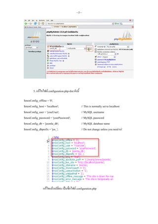 -5-




       5. แกไขไฟล configuration.php-dist ดังนี้

$mosConfig_offline = '0';
$mosConfig_host = 'localhost';                      // This is normally set to localhost
$mosConfig_user = 'yourUser';                       // MySQL username
$mosConfig_password = 'yourPassword';               // MySQL password
$mosConfig_db = 'joomla_db';                        // MySQL database name
$mosConfig_dbprefix = 'jos_';                       // Do not change unless you need to!




               แกไขแลวเปลียน เปนชื่อไฟล configuration.php
                            ่
 