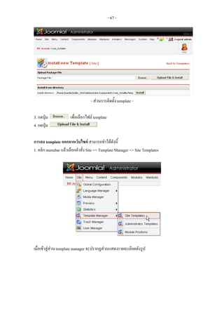 - 67 -




                                  - สวนการติดตั้ง template -

3. กดปุม             เพื่อเลือกไฟล template
4. กดปุม

การลบ template ออกจากเว็บไซต สามารถทําไดดังนี้
1. คลิก menubar แลวเลือกคําสั่ง Site => Template Manager => Site Templates




เมื่อเขาสูสวน template manager จะปรากฏสวนแสดงรายละเอียดดังรูป
 