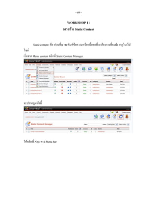 - 69 -

                                     WORKSHOP 11
                                  การสราง Static Content


        Static content คือ สวนที่เราจะพิมพขอความหรือ เนื้อหาที่เราตองการที่จะปรากฏในเว็ป
ไซต
เริ่มจาก Menu content คลิกที่ Static Content Manager




จะปรากฏหนานี้




ใหคลิกที่ New ตรง Menu bar
 