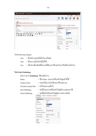 - 70 -




ในสวนของ Item Details
       Title = ชื่อหลัก (แสดงใหเห็นในเวปไซต)
       Title = ชื่อรอง จะตั้งหรือไมตั้งก็ได
       Text = เปนสวนทีจะพิมพขอความที่ตองการใหแสดงในเวปไซตในหนาตางๆ
                          ่

ในสวนของ Publishing
       ทําการ Set คา Publishing ไดตามตองการ
       Status                   = เปน Public สามารถใหคนทั่วไปดูหนานี้ได
       Chang Creator            = แสดงใหคนวาใครเปนคนแกไขบทความ
       Override Created Date = แกไขบทความเมื่อไร
       Start Publishing         = วันที่เริ่มประกาศใหคนทัวไปดูขวความของเราได
                                                          ่     
       Finish Publishing        = วันที่ปดไมใหคนทัวไปดูขอความในเวปไซต
                                                     ่
 