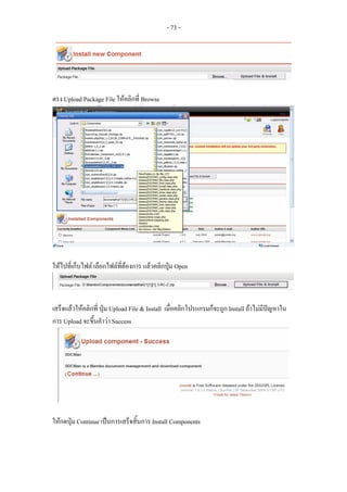- 73 -




ตรง Upload Package File ใหคลิกที่ Browse




ใหไปที่เก็บไฟล เลือกไฟลที่ตองการ แลวคลิกปุม Open



เสร็จแลวใหคลิกที่ ปุม Upload File & Install เมื่อคลิกโปรแกรมก็จะถูก Install ถาไมมีปญหาใน
การ Upload จะขึ้นคําวา Success




ใหกดปุม Continue เปนการเสร็จสิ้นการ Install Components
 