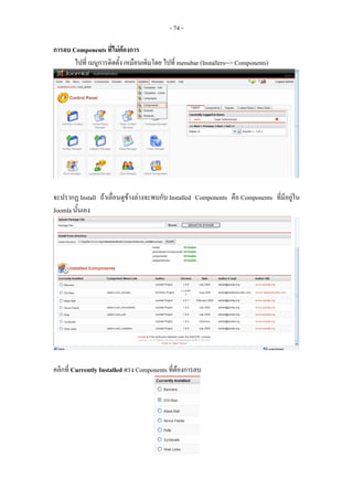 - 74 -

การลบ Components ที่ไมตองการ
                           
       ไปที่ เมนูการติดตั้ง เหมือนเดิมโดย ไปที่ menubar (Installers--> Components)




จะปรากฏ Install ถาเลื่อนดูขางลางจะพบกับ Installed Components คือ Components ที่มีอยูใน
Joomla นั้นเอง




คลิกที่ Currently Installed ตรง Components ที่ตองการลบ
 