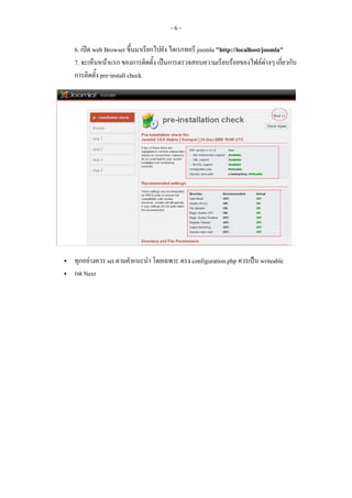 -6-

6. เปด web Browser ขึ้นมาเรียกไปยัง ไดเรกทอรี joomla "http://localhost/joomla"
7. จะเห็นหนาแรก ของการติดตั้ง เปนการตรวจสอบความเรียบรอยของไฟลตางๆ เกี่ยวกับ
การติดตั้ง pre-install check




ทุกอยางควร set ตามคําแนะนํา โดยเฉพาะ ตรง configuration.php ควรเปน writeable
กด Next
 