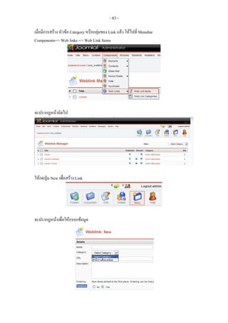 - 83 -

เมื่อมีการสราง หัวขอ Category หรือกลุมของ Link แลว ใหไปที่ Menubar
Components--> Web links --> Web Link Items




จะปรากฏหนาถัดไป




ใหกดปุม New เพื่อสราง Link




จะปรากฏหนาเพื่อใหกรอกขอมูล
 