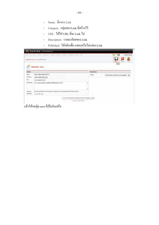 - 84 -

                 -   Name: ชื่อของ Link
                 -   Category: กลุมของ Link ที่สรางไว
                 -   URL: ใหใส URL ที่จะ Link ไป
                 -   Description: รายละเอียดของ Link
                 -   Published: ใหคลิกเพื่อ แสดงหรือไมแสดง Link




แลวใหกดปุม save ก็เปนอันเสร็จ
 