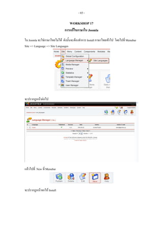 - 85 -

                                 WORKSHOP 17
                              การแกไขภาษาใน Joomla

ใน Joomla จะใชภาษาไทยไมได ดังนันจะตองทําการ Install ภาษาไทยเขาไป โดยไปที่ Menubar
                                     ้
Site --> Language --> Site Languages




จะปรากฏหนาตอไป




แลวไปที่ New ที่ Menubar



จะปรากฏหนาจอให Install
 