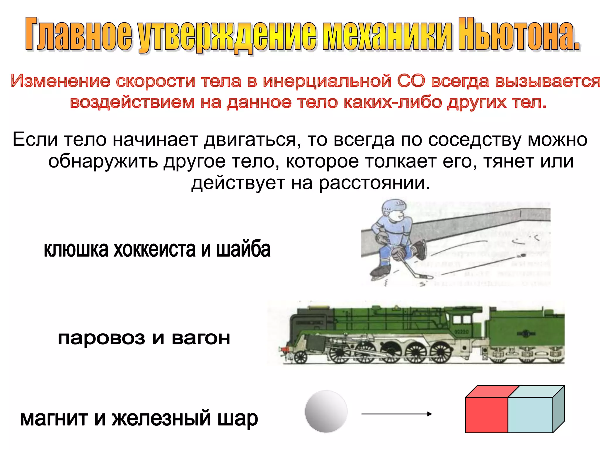 Главное утверждение механики Ньютона.Изменение скорости тела в инерциальной СО всегда вызывается воздействием на данное тело каких-либо других тел.Если тело начинает двигаться, то всегда по соседству можно обнаружить другое тело, которое толкает его, тянет или действует на расстоянии.клюшка хоккеиста и шайбапаровоз и вагонмагнит и железный шар