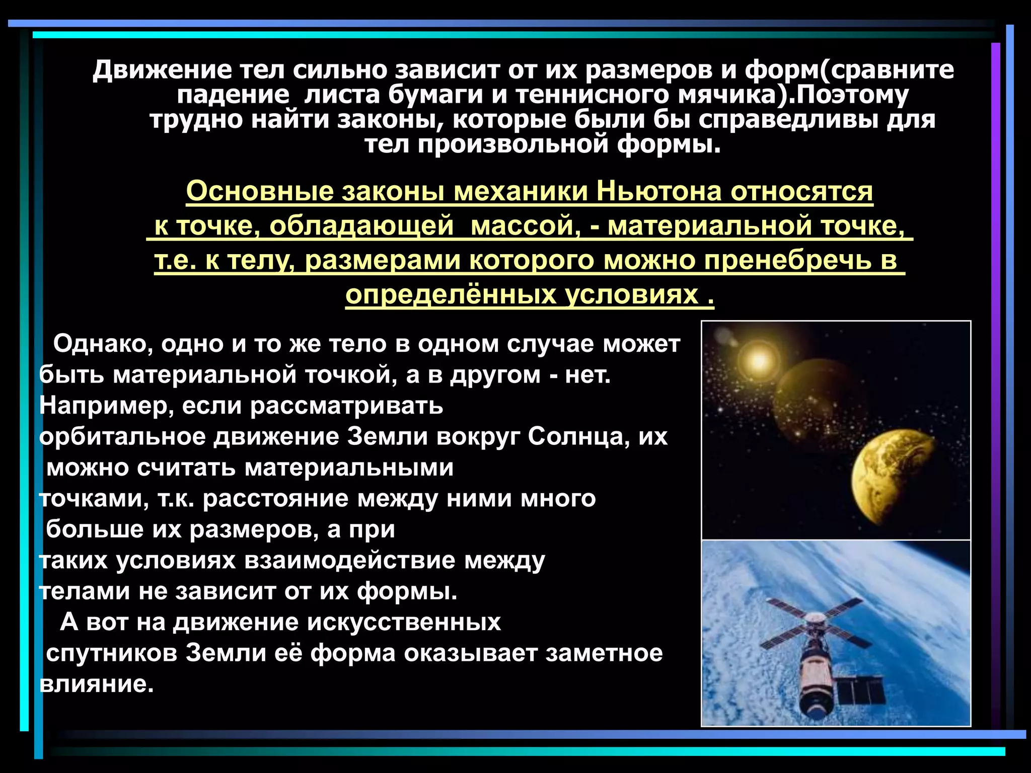 Движение тел сильно зависит от их размеров и форм(сравните падение  листа бумаги и теннисного мячика).Поэтому трудно найти законы, которые были бы справедливы для тел произвольной формы. Основные законы механики Ньютона относятся к точке, обладающей  массой, - материальной точке, т.е. к телу, размерами которого можно пренебречь в определённых условиях .  Однако, одно и то же тело в одном случае может быть материальной точкой, а в другом - нет. Например, если рассматривать орбитальное движение Земли вокруг Солнца, их можно считать материальными точками, т.к. расстояние между ними много больше их размеров, а при таких условиях взаимодействие между телами не зависит от их формы.    А вот на движение искусственных спутников Земли её форма оказывает заметное влияние.