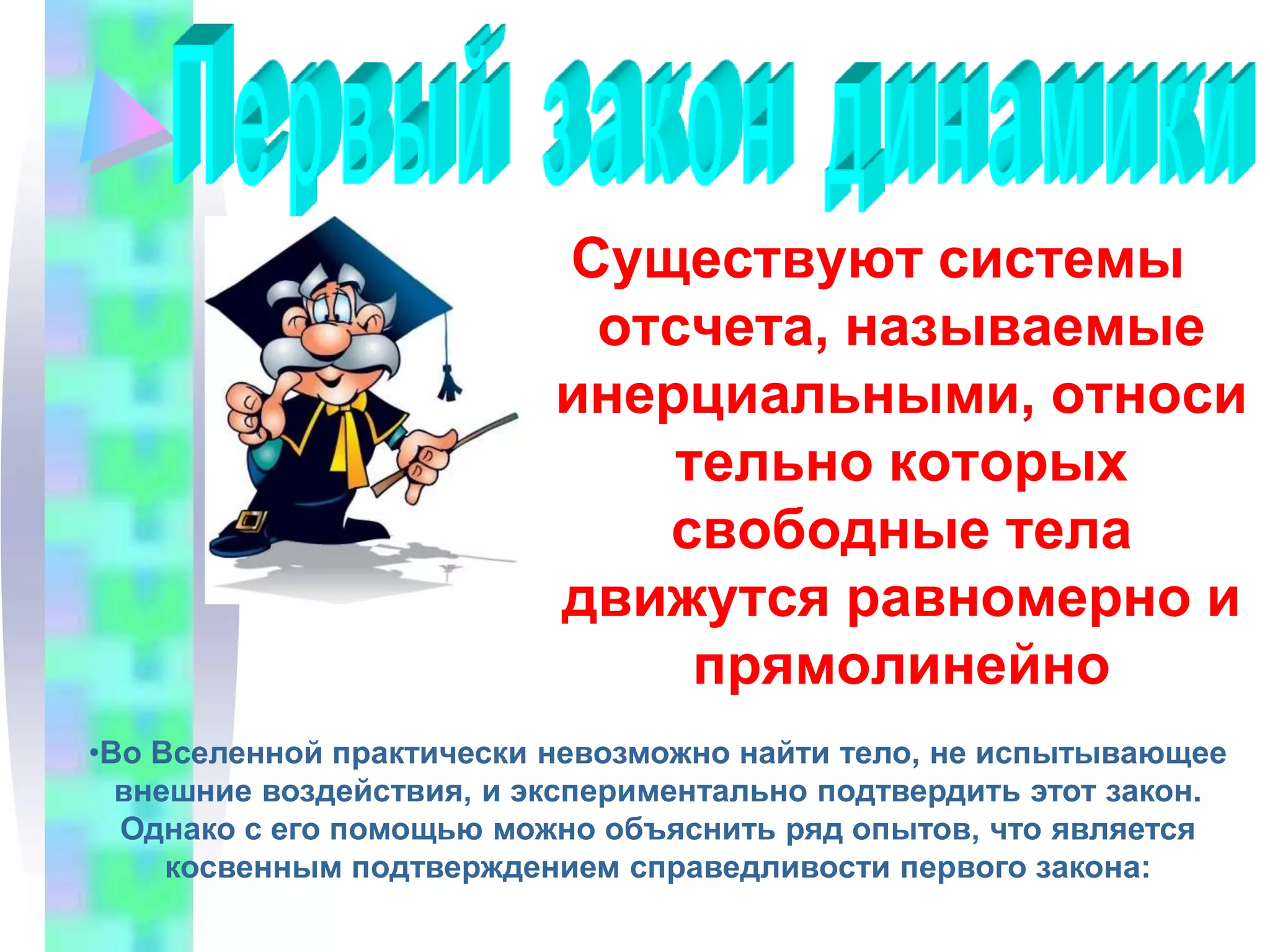 Первый закон динамикиСуществуют системы отсчета, называемые инерциальными, относительно которых свободные тела движутся равномерно и прямолинейно Во Вселенной практически невозможно найти тело, не испытывающее внешние воздействия, и экспериментально подтвердить этот закон. Однако с его помощью можно объяснить ряд опытов, что является косвенным подтверждением справедливости первого закона:При резком торможении автобуса пассажиры продолжают движение вперёд по инерцииМежпланетная космическая станция, запускаемая с Земли, на большом расстоянии от планеты движется практически прямолинейно и равномерно, вообще не расходуя топливо