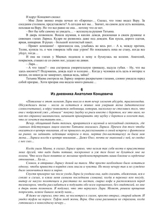 И вдруг Концевич сказал:
     – Мне Леня звонил вчера ночью из «Европы»… Сказал, что тоже видел Веру. За
соседним столиком, представляете? А сегодня вот вы… Значит, на самом деле есть женщина,
похожая на Веру. Но это все равно не она… потому что ее нет.
     – Вот бы тебе самому ее увидеть… – всплеснула руками Татьяна.
     В дверь позвонили. Вошла шумная, в каплях дождя, роскошная в своем румянце и
сияющих глазах Лариса. Кудри не развились даже под дождем. Как кукла, дорого одетая,
яркая, шикарная. В руках – большой золотистый пакет.
     – Привет компании! – произнесла она, улыбаясь во весь рот. – А я, между прочим,
Толик, купила то, о чем говорила тебе еще утром! Но показывать пока не стану, когда все
уйдут, тогда…
     И она на глазах у Маевых подошла к нему и бухнулась на колени. Анатолий,
покраснев, стащил ее со своих ног, усадил на диван.
     – Лара…
     – А что такое? – она состроила уморительную гримаску, надула губки. – Ну, что вы
здесь кисните?! Подумаешь, дождь идет и холодно… Когда у человека есть цель и интерес к
жизни, он никогда не замерзнет, правда ведь, зайка?
     Татьяна Маева смотрела на Ларису широко раскрытыми глазами, словно увидела перед
собой призрак.. Хотя призрак она видела много раньше…

                                     6
                      Из дневника Анатолия Концевича
      «Появление в этот момент Лары внесло в тот вечер элемент абсурда, трагикомедии.
Обсуждалась тема – могла ли остаться в живых моя умершая жена (идиотическое
словосочетание), и вдруг появляется любовница, которая, нисколько не стесняясь того, что
она с подружкой уже „обмыла“ покупку (шубку из рыси вместе с беретом, все это мило, но
как-то странно) шампанским, начинает примеривать эту шубку с беретом и хохочет так,
что ее хочется выставить вон…
      Вечер, обещавший быть теплым, превратился в шумный и нескладный спектакль, где
главным действующим лицом вместо Татьяны оказалась Лариса. Причем для того чтобы
оказаться в центре внимания, ей не пришлось ни рассказывать о своей встрече с фантомом
на рынке, ни задавать леденящие вопросы о том, мертва (по-настоящему) ли была моя
жена… Лариса всегда в центре внимания… Даже Олег, почти не знакомый с ней, не сводил
с нее глаз…

     Когда ушли Маевы, я сказал Ларисе прямо, что нельзя так себя вести в присутствии
моих друзей, что надо быть потише, поскромнее и уж тем более не бухаться мне на
колени. Что всем было понятно ее желание продемонстрировать наши близкие и сердечные
отношения… Ха-ха…
     Словом, я отправил Ларису домой на такси. Мне просто необходимо было остаться
одному, чтобы привести в порядок свои мысли и чувства. Но тому вечеру так и не суждено
было закончиться тихо и мирно.
     Спустя примерно час после ухода Лары (а уходила она, надо сказать, обиженная, вся в
соплях и слезах, и кляла меня самыми последними словами), когда я перемыл всю посуду,
вытер ее насухо полотенцем и расставил по местам, сварил кофе и расположился перед
телевизором, чтобы расслабиться и подумать обо всем хорошенько, без свидетелей, ко мне
в дверь вновь позвонили. Я подумал, что это вернулась Лара. Может, решила прощения
попросить, всякое бывало между нами…
     Я даже не спросил, кто это, не посмотрел в глазок, просто открыл, старый идиот. И
увидел туфли на пороге. Туфли моей жены, Веры. Она сама расшивала их стразами, когда
готовилась к новогоднему вечеру…
 