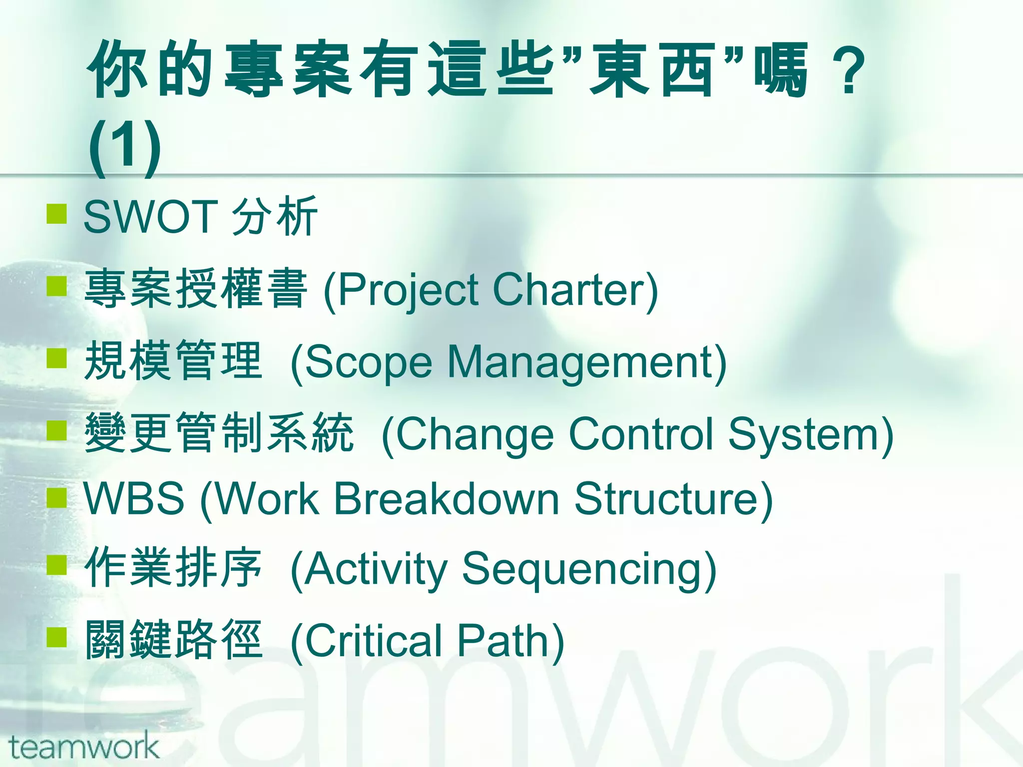 你的專案有這些”東西”嗎？  (1) SWOT 分析 專案授權書 (Project Charter) 規模管理  (Scope Management) 變更管制系統  (Change Control System) WBS (Work Breakdown Structure) 作業排序  (Activity Sequencing)  關鍵路徑  (Critical Path) 