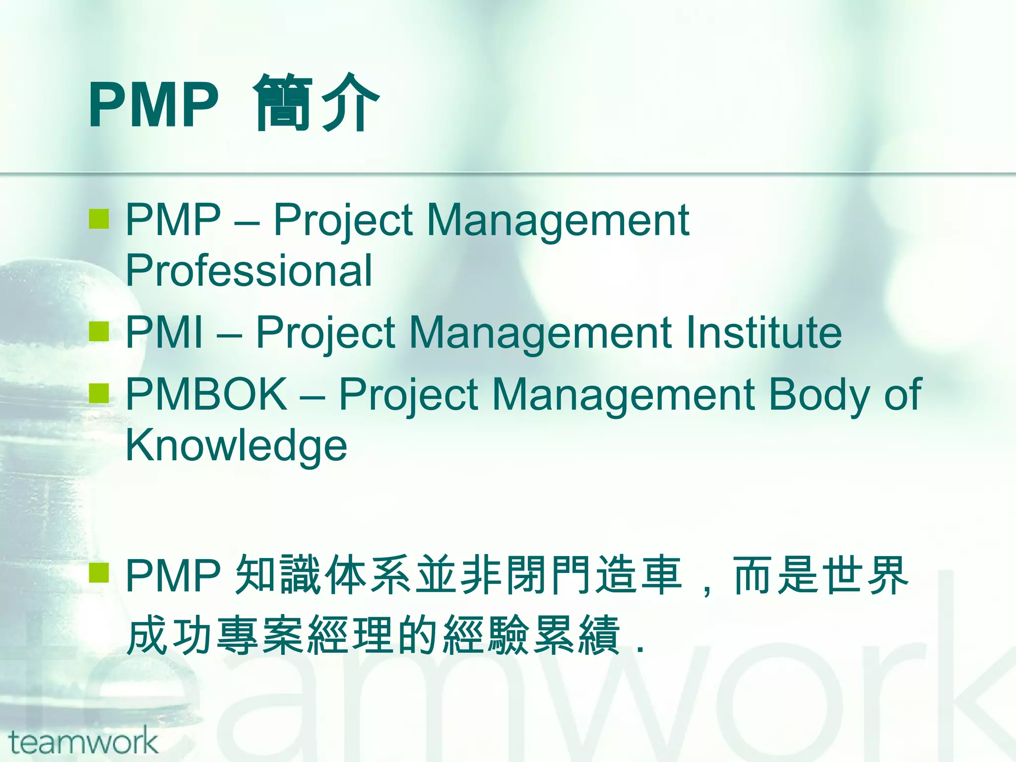 PMP  簡介 PMP – Project Management Professional PMI – Project Management Institute PMBOK – Project Management Body of Knowledge PMP 知識体系並非閉門造車，而是世界成功專案經理的經驗累績 . 